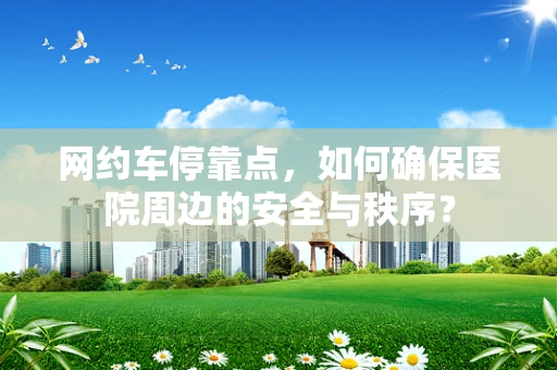 网约车停靠点，如何确保医院周边的安全与秩序？