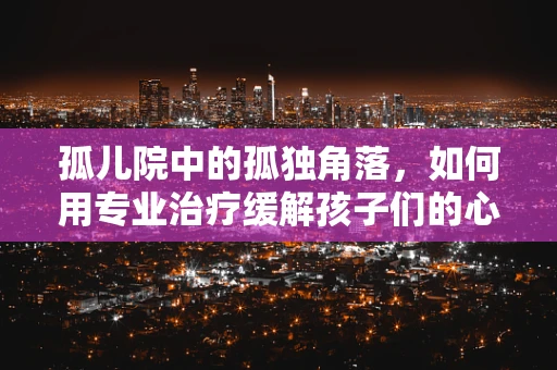 孤儿院中的孤独角落，如何用专业治疗缓解孩子们的心理创伤？