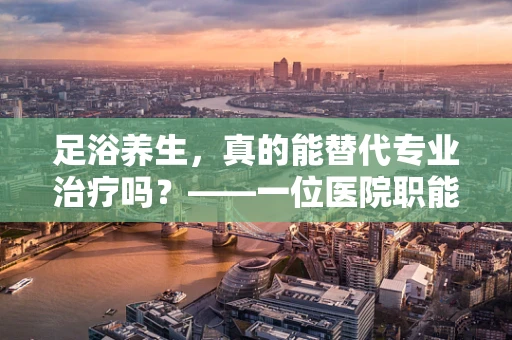 足浴养生，真的能替代专业治疗吗？——一位医院职能治疗师的视角