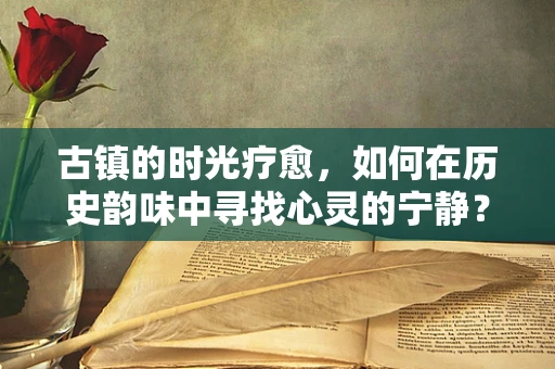 古镇的时光疗愈，如何在历史韵味中寻找心灵的宁静？