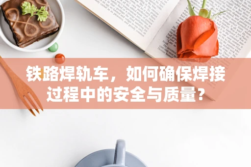铁路焊轨车，如何确保焊接过程中的安全与质量？