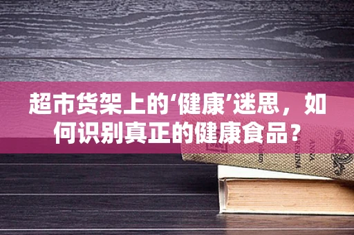 超市货架上的‘健康’迷思，如何识别真正的健康食品？