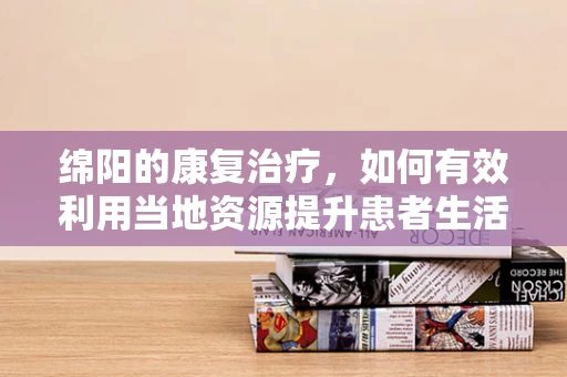 绵阳的康复治疗，如何有效利用当地资源提升患者生活质量？