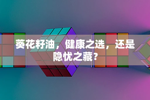 葵花籽油，健康之选，还是隐忧之藏？
