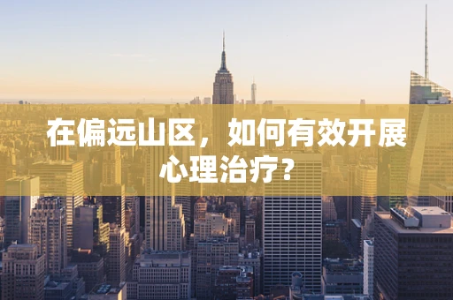 在偏远山区，如何有效开展心理治疗？