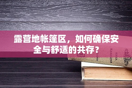 露营地帐篷区，如何确保安全与舒适的共存？