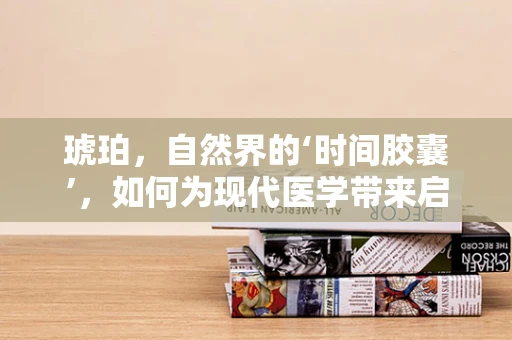 琥珀，自然界的‘时间胶囊’，如何为现代医学带来启示？