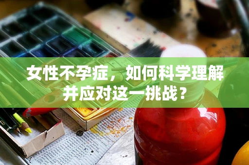 女性不孕症，如何科学理解并应对这一挑战？