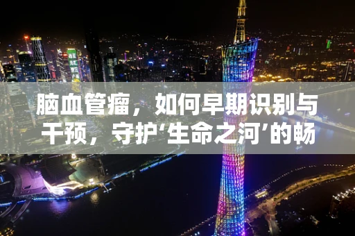 脑血管瘤，如何早期识别与干预，守护‘生命之河’的畅通？