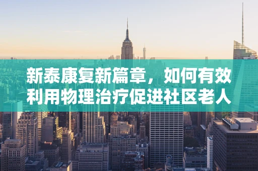 新泰康复新篇章，如何有效利用物理治疗促进社区老人健康？