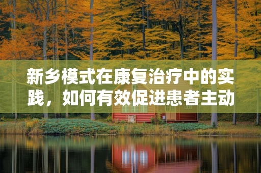 新乡模式在康复治疗中的实践，如何有效促进患者主动参与？