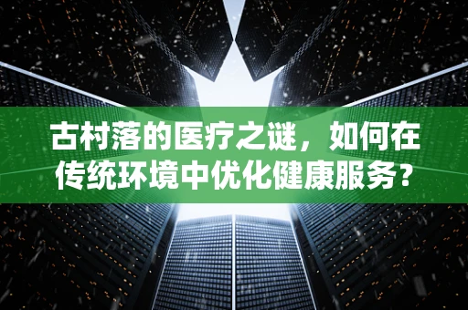 古村落的医疗之谜，如何在传统环境中优化健康服务？