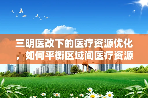 三明医改下的医疗资源优化，如何平衡区域间医疗资源分配？