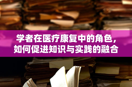 学者在医疗康复中的角色，如何促进知识与实践的融合？
