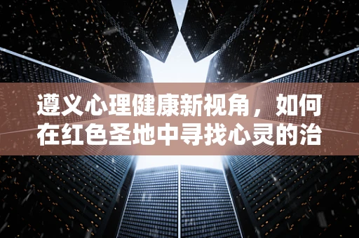 遵义心理健康新视角，如何在红色圣地中寻找心灵的治愈之桥？