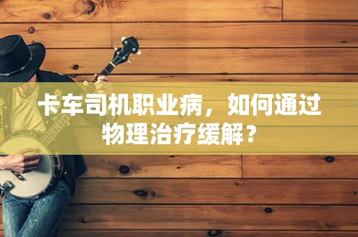 卡车司机职业病，如何通过物理治疗缓解？