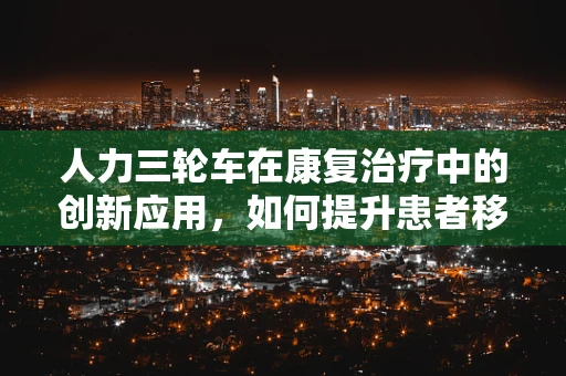 人力三轮车在康复治疗中的创新应用，如何提升患者移动能力？