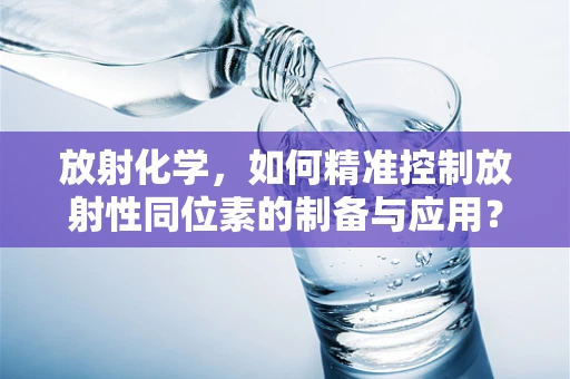 放射化学，如何精准控制放射性同位素的制备与应用？
