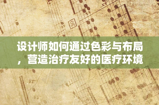 设计师如何通过色彩与布局，营造治疗友好的医疗环境？