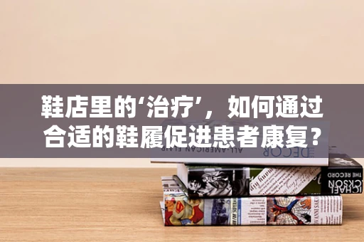 鞋店里的‘治疗’，如何通过合适的鞋履促进患者康复？