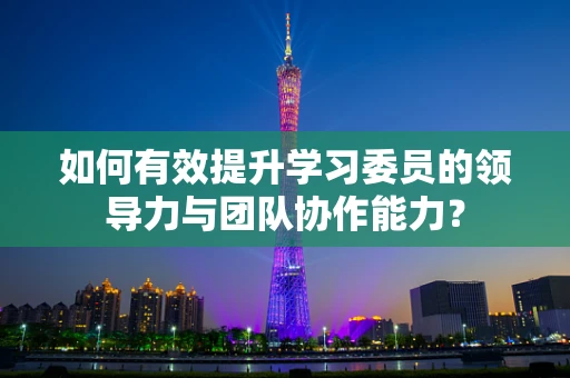 如何有效提升学习委员的领导力与团队协作能力？