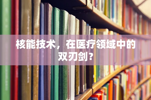 核能技术，在医疗领域中的双刃剑？