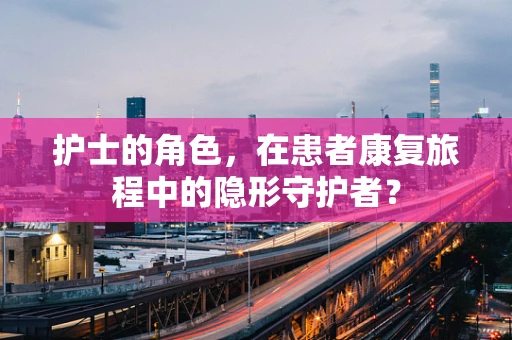 护士的角色，在患者康复旅程中的隐形守护者？
