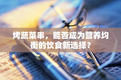 烤蔬菜串，能否成为营养均衡的饮食新选择？