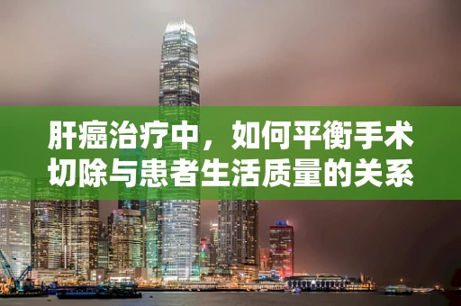 肝癌治疗中，如何平衡手术切除与患者生活质量的关系？
