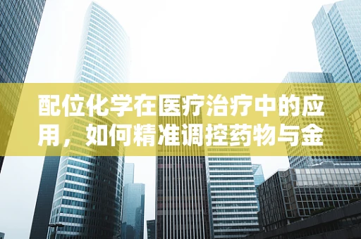 配位化学在医疗治疗中的应用，如何精准调控药物与金属离子的结合？