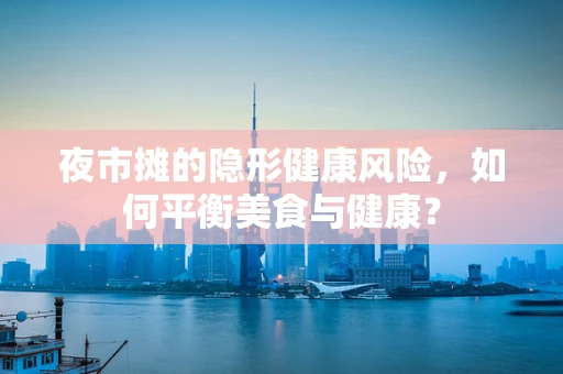 夜市摊的隐形健康风险，如何平衡美食与健康？