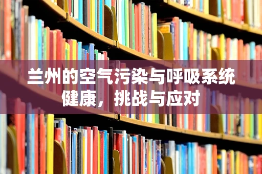 兰州的空气污染与呼吸系统健康，挑战与应对