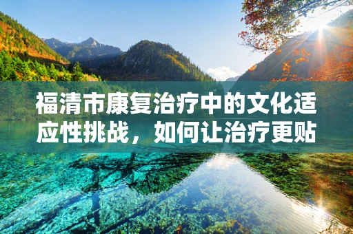 福清市康复治疗中的文化适应性挑战，如何让治疗更贴近地方特色？