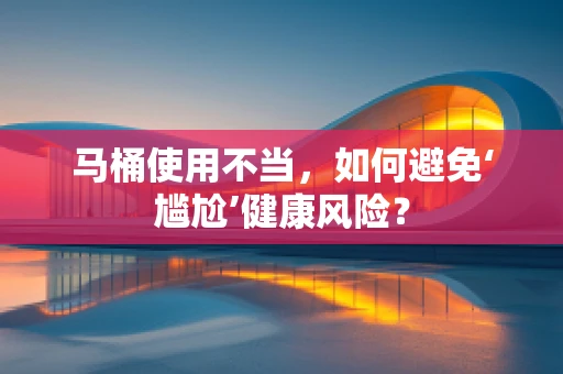 马桶使用不当，如何避免‘尴尬’健康风险？