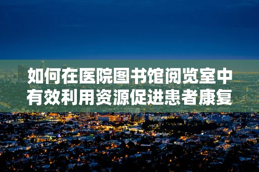 如何在医院图书馆阅览室中有效利用资源促进患者康复？