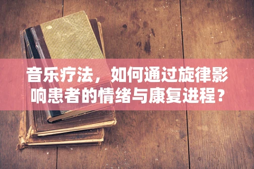 音乐疗法，如何通过旋律影响患者的情绪与康复进程？