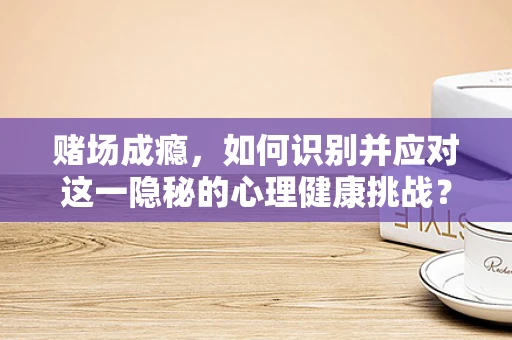 赌场成瘾，如何识别并应对这一隐秘的心理健康挑战？