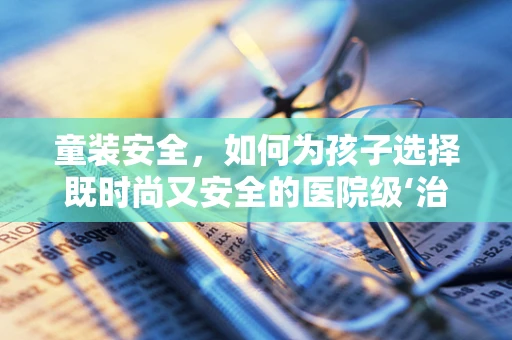 童装安全，如何为孩子选择既时尚又安全的医院级‘治疗’装备？