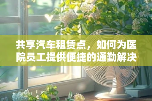 共享汽车租赁点，如何为医院员工提供便捷的通勤解决方案？