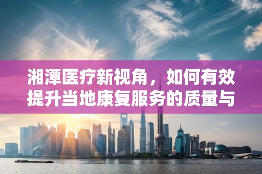 湘潭医疗新视角，如何有效提升当地康复服务的质量与可及性？