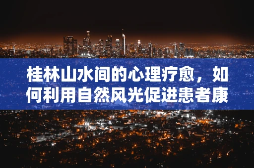 桂林山水间的心理疗愈，如何利用自然风光促进患者康复？