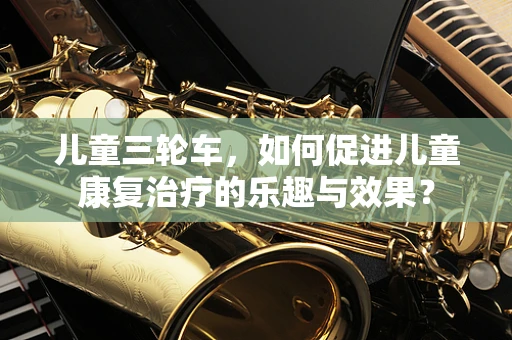 儿童三轮车，如何促进儿童康复治疗的乐趣与效果？
