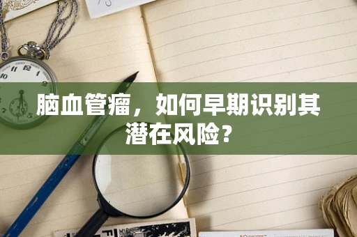 脑血管瘤，如何早期识别其潜在风险？