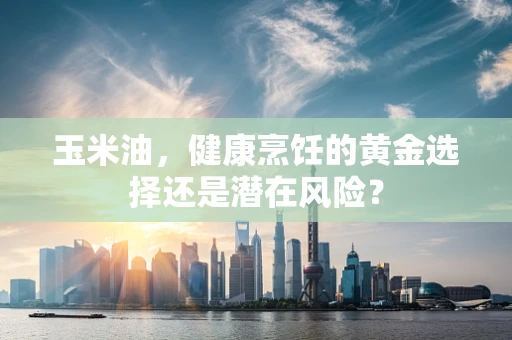 玉米油，健康烹饪的黄金选择还是潜在风险？