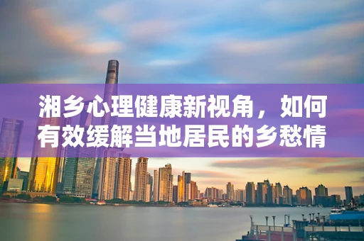 湘乡心理健康新视角，如何有效缓解当地居民的乡愁情绪？