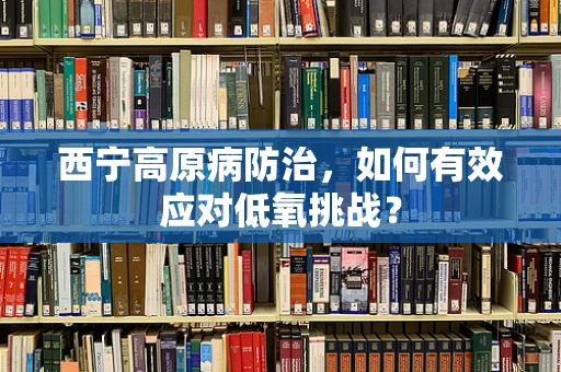 西宁高原病防治，如何有效应对低氧挑战？