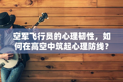 空军飞行员的心理韧性，如何在高空中筑起心理防线？