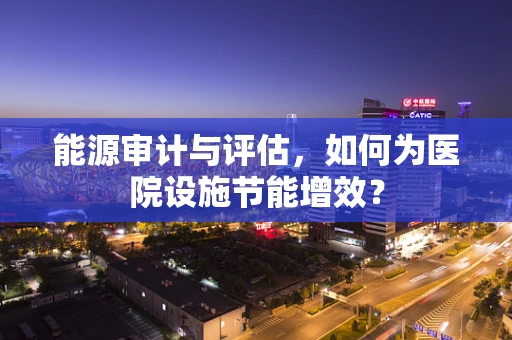 能源审计与评估，如何为医院设施节能增效？