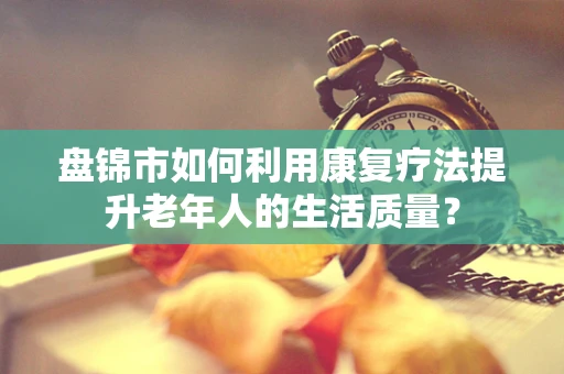 盘锦市如何利用康复疗法提升老年人的生活质量？
