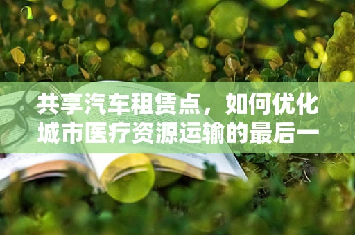 共享汽车租赁点，如何优化城市医疗资源运输的最后一公里？